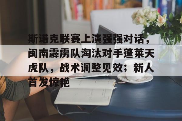 开云APP-斯诺克联赛上演强强对话，闽南霹雳队淘汰对手蓬莱天虎队，战术调整见效；新人首发惊艳的简单介绍