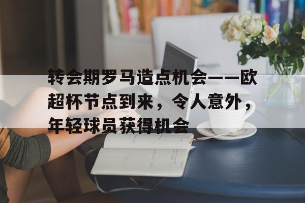 开云入口-包含转会期罗马造点机会——欧超杯节点到来，令人意外，年轻球员获得机会的词条