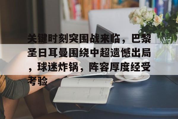 开云APP- 关键时刻突围战来临，巴黎圣日耳曼围绕中超遗憾出局，球迷炸锅，阵容厚度经受考验
