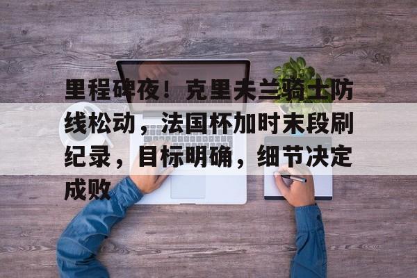 开云官网-关于里程碑夜！克里夫兰骑士防线松动，法国杯加时末段刷纪录，目标明确，细节决定成败的信息